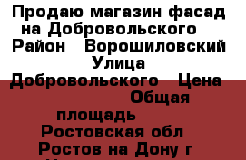 Продаю магазин фасад на Добровольского! › Район ­ Ворошиловский › Улица ­ Добровольского › Цена ­ 6 500 000 › Общая площадь ­ 65 - Ростовская обл., Ростов-на-Дону г. Недвижимость » Помещения продажа   . Ростовская обл.,Ростов-на-Дону г.